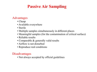 Advantages
• Cheap
• Available everywhere
• Sterile
• Multiple samples simultaneously in different places
• Meaningful samples (for the contamination of critical surface)
• Reliable results
• Comparable & generally valid results
• Airflow is not disturbed
• Reproduce real conditions
Disadvantages
• Not always accepted by official guidelines
Passive Air Sampling
 