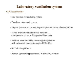 Laboratory ventilation system
CDC recommends -
- One pass non recirculating system
- Pass from clean to dirty area
- Highest pressure in corridor, negative pressure inside laboratory room
- Media preparation room should be under
more positive pressure than general laboratory
- Isolation room should be under negative pressure
with exhaust air moving through a HEPA filter
- 6-12 air changes/hour
- Aerosol generating procedures - in biosafety cabinets
 