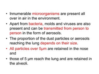 • Innumerable microorganisms are present all
over in air in the environment.
• Apart from bacteria, molds and viruses are also
present and can be transmitted from person to
person in the form of aerosols.
• The proportion of the dust particles or aerosols
reaching the lung depends on their size.
• All particles over 5µm are retained in the nose
and
• those of 5 µm reach the lung and are retained in
the alveoli.
 