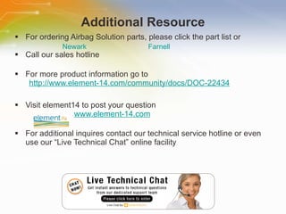 Additional Resource For ordering Airbag Solution parts, please click the part list or Call our sales hotline For more product information go to http://www.element-14.com/community/docs/DOC-22434 Visit element14 to post your question   www.element-14.com For additional inquires contact our technical service hotline or even use our “Live Technical Chat” online facility Newark Farnell 