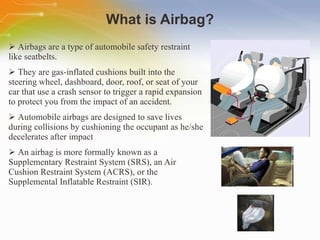 What is Airbag? Airbags are a type of automobile safety restraint like seatbelts.  They are gas-inflated cushions built into the steering wheel, dashboard, door, roof, or seat of your car that use a crash sensor to trigger a rapid expansion to protect you from the impact of an accident.  Automobile airbags are designed to save lives during collisions by cushioning the occupant as he/she decelerates after impact An airbag is more formally known as a Supplementary Restraint System (SRS), an Air Cushion Restraint System (ACRS), or the Supplemental Inflatable Restraint (SIR). 