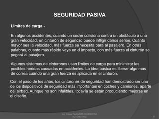 Ing. César Padilla/UTE/INGENIERIA AUTOMOTRIZ11SEGURIDAD PASIVALímites de carga.-En algunos accidentes, cuando un coche colisiona contra un obstáculo a una gran velocidad, un cinturón de seguridad puede infligir daños serios. Cuanto mayor sea la velocidad, más fuerza se necesita para al pasajero. En otras palabras, cuanto más rápido vaya en el impacto, con más fuerza el cinturón se pegará al pasajero.Algunos sistemas de cinturones usan límites de carga para minimizar las posibles heridas causadas en accidentes. La idea básica es liberar algo más de correa cuando una gran fuerza es aplicada en el cinturón. Con el paso de los años, los cinturones de seguridad han demostrado ser uno de los dispositivos de seguridad más importantes en coches y camiones, aparte del airbag. Aunque no son infalibles, todavía se están produciendo mejoras en el diseño. 