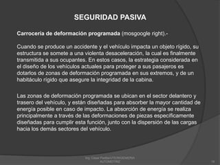 Ing. César Padilla/UTE/INGENIERIA AUTOMOTRIZ19SEGURIDAD PASIVACarrocería de deformación programada (mosgoogle right).-Cuando se produce un accidente y el vehículo impacta un objeto rígido, su estructura se somete a una violenta desaceleración, la cual es finalmente transmitida a sus ocupantes. En estos casos, la estrategia considerada en el diseño de los vehículos actuales para proteger a sus pasajeros es dotarlos de zonas de deformación programada en sus extremos, y de un habitáculo rígido que asegure la integridad de la cabina. Las zonas de deformación programada se ubican en el sector delantero y trasero del vehículo, y están diseñadas para absorber la mayor cantidad de energía posible en caso de impacto. La absorción de energía se realiza principalmente a través de las deformaciones de piezas específicamente diseñadas para cumplir esta función, junto con la dispersión de las cargas hacia los demás sectores del vehículo. 