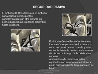 Ing. César Padilla/UTE/INGENIERIA AUTOMOTRIZ3SEGURIDAD PASIVAEl cinturón X4 Criss Cross es un cinturón convencional de tres puntos complementado con otro cinturón de pecho diagonal que va desde el hombro hasta la cadera. El cinturón Centre Buckle V4 tiene una forma en V se porta sobre los hombros como las cintas de una mochila y está convenientemente unido con un sistema de bloqueo a lo largo de la pelvis y las caderas. Ambos tipos de cinturones están equipados con sensores que indican si están adecuadamente bloqueados en su lugar
