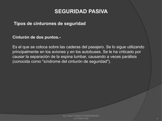 Ing. César Padilla/UTE/INGENIERIA AUTOMOTRIZ4SEGURIDAD PASIVATipos de cinturones de seguridadCinturón de dos puntos.-Es el que se coloca sobre las caderas del pasajero. Se lo sigue utilizando principalmente en los aviones y en los autobuses. Se le ha criticado por causar la separación de la espina lumbar, causando a veces parálisis (conocida como "síndrome del cinturón de seguridad").