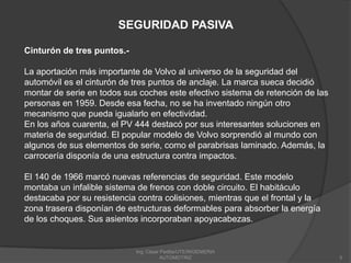 Ing. César Padilla/UTE/INGENIERIA AUTOMOTRIZ5SEGURIDAD PASIVACinturón de tres puntos.-La aportación más importante de Volvo al universo de la seguridad del automóvil es el cinturón de tres puntos de anclaje. La marca sueca decidió montar de serie en todos sus coches este efectivo sistema de retención de las personas en 1959. Desde esa fecha, no se ha inventado ningún otro mecanismo que pueda igualarlo en efectividad.En los años cuarenta, el PV 444 destacó por sus interesantes soluciones en materia de seguridad. El popular modelo de Volvo sorprendió al mundo con algunos de sus elementos de serie, como el parabrisas laminado. Además, la carrocería disponía de una estructura contra impactos.El 140 de 1966 marcó nuevas referencias de seguridad. Este modelo montaba un infalible sistema de frenos con doble circuito. El habitáculo destacaba por su resistencia contra colisiones, mientras que el frontal y la zona trasera disponían de estructuras deformables para absorber la energía de los choques. Sus asientos incorporaban apoyacabezas.