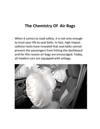 The Chemistry Of Air Bags

When it comes to road safety, it is not only enough
to trust your life to seat belts. In fact, high impact
collision tests have revealed that seat belts cannot
prevent the passengers from hitting the dashboard
and for this reason air bags are encouraged. Today,
all modern cars are equipped with airbags.
 