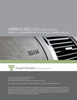 AIRBAG RECALL RESOURCES FOR
VEHICLE CRASHWORTHY VICTIMS & THEIR FAMILIES




               Anapol Schwartz | Attorneys at Law

CONTACT LAWYER: MARK LEWINTER, ESQ.
CALL: 215-735-1130 OR 866-735-2792
READ MORE INFORMATION ONLINE AT: www.anapolschwartz.com

ORGANIZED BY THE LAWYERS AT ANAPOL SCHWARTZ. (C) 2007 ALL RIGHTS RESERVED.


DISCLAIMER - This document is dedicated to providing public information regarding Airbag Recalls and other legal infor-
mation. None of the information on this site is intended to be formal legal advice, nor the formation of a lawyer or attorney
client relationship. Please contact a fatal air bag lawsuit or serious air bag injury law ﬁrm, for information regarding your
particular case. This document is not intended to solicit clients outside the States of New Jersey and Pennsylvania. This
information is not intended to replace the advice of a doctor.