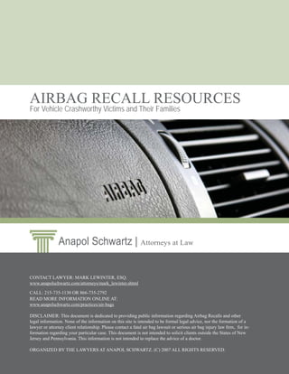 AIRBAG RECALL RESOURCES
For Vehicle Crashworthy Victims and Their Families




               Anapol Schwartz | Attorneys at Law


CONTACT LAWYER: MARK LEWINTER, ESQ.
www.anapolschwartz.com/attorneys/mark_lewinter.shtml

CALL: 215-735-1130 OR 866-735-2792
READ MORE INFORMATION ONLINE AT:
www.anapolschwartz.com/practices/air-bags

DISCLAIMER: This document is dedicated to providing public information regarding Airbag Recalls and other
legal information. None of the information on this site is intended to be formal legal advice, nor the formation of a
lawyer or attorney client relationship. Please contact a fatal air bag lawsuit or serious air bag injury law ﬁrm, for in-
formation regarding your particular case. This document is not intended to solicit clients outside the States of New
Jersey and Pennsylvania. This information is not intended to replace the advice of a doctor.

ORGANIZED BY THE LAWYERS AT ANAPOL SCHWARTZ. (C) 2007 ALL RIGHTS RESERVED.