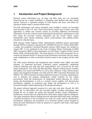 ARS Final Report
1
1 Introduction and Project Background
Restraint system technologies (e.g., air bags, seat belts, seats, etc.) are continually
advancing and are a major contributor to mitigating crash fatalities and other related
injuries. However, a significant number of crash injuries still occur, and efforts are
ongoing to further improve restraint effectiveness.
Pre-crash technologies and vehicle integrated crash avoidance systems are becoming
more prevalent in the U.S. fleet. These sensor-based systems may in future years offer
opportunity to further tune restraint systems by providing additional environmental
information. Given this restraint system technological advancement, manufacturers could
then merge the pre-crash sensing information into the overall vehicle system
development cycle, thereby enhancing vehicle crashworthiness and enabling further
reduction in vehicular injury.
With National Traffic Highway Safety Administration (NHTSA) project sponsorship
through NHTSA Cooperative Agreement No. DTNH22-05-H-01277, Project Order 0003,
a unique, pre-competitive Advanced Restraint Systems (ARS) project was initiated in
August 2007. It was conducted by the Crash Avoidance Metrics Partnership (CAMP)
ARS Consortium (ARSC) whose participants are Ford Motor Company (Ford), General
Motors (GM), and Mercedes-Benz. The major objective of this multi-year project was to
evaluate the potential benefit of using pre-crash information associated with two unique
crash configurations to tailor an advanced restraint system to the occupant and the crash
type.
The ARS project definition and management plan included many highly successful
elements. As mentioned previously, cooperative project management, engineering
technical leadership and work plan task responsibilities were co-owned by the three
project participants: Ford, GM, and Mercedes-Benz. Regular informal project interface
and updates were shared with NHTSA as well as their contractor, Volpe. Interim project
reports and management briefings were held with the ARS Consortium Participants and
NHTSA. The ARS Consortium leveraged additional resources for project engineering as
well as financial and program management; outside expertise for test vehicle
procurement, build and measurement; an independent testing laboratory for vehicle
testing and documentation; as well as a restraint systems supplier with demonstrated
development capability in component part design and development as well as in
advanced Computer Aided Engineering (CAE) design and analysis.
The project technical approach consisted of a nine task work plan. Overall, the ARS
Project met its deliverables and also provided tangible occupant performance data
through the use of unique test modes and advanced restraint system configurations.
Furthermore, research data was collected from which future studies might be configured.
This report summarizes the key findings from the individual ARS Project tasks, including
a detailed description of the investigated two crash test modes and the identification,
development, integration and assessment of an advanced restraint system designed to
utilize pre-crash information to tailor its response to a specific crash mode, crash speed
and occupant size.
 