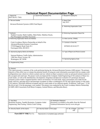 i
Technical Report Documentation Page
1. Report No.
DOT HS 811 794A
2. Government Accession No. 3. Recipient's Catalog No.
4. Title and Subtitle
Advanced Restraint Systems (ARS) Final Report
5. Report Date
July 2013
6. Performing Organization Code
7. Author(s)
Stephen Cassatta, Mark Cuddihy, Mark
Para Weerappuli and Mike Scavnicky
Huber, Matthias Struck,
8. Performing Organization Report No.
9. Performing Organization Name and Address
Crash Avoidance Metrics Partnership on behalf of the
Advanced Restraint Systems Consortium
27220 Haggerty Road, Suite D-1
Farmington Hills, MI 48331
10. Work Unit No. (TRAIS)
11. Contract or Grant No.
DTNH22-05-H-01277
12. Sponsoring Agency Name and Address
National Highway Traffic Safety Administration
1200 New Jersey Avenue, SE.
Washington, DC 20590
13. Type of Report and Period Covered
14. Sponsoring Agency Code
15. Supplementary Notes
16. Abstract
This report presents a summary of the work performed during the Advanced Restraint Systems (ARS) project. The primary
objective of this effort was to evaluate the potential benefit of using pre-crash information associated with two unique crash
configurations (one vehicle-to-vehicle scenario and one vehicle-to-object scenario) to tailor an advanced restraint system to
the occupant and crash type. The project work encompassed the Computer Aided Engineering (CAE) analysis of these two
crash modes, as well as the identification, development, integration and physical evaluation of a prototype advanced
restraints system within a targeted baseline vehicle environment. For each mode, injury assessments were made for the
small, mid-size, and large driver and passenger occupants in either a combination of CAE and vehicle testing or with solely
CAE analysis. With three different occupants and two crash modes at two different speeds, 24 different “load cases,” 12 for
the driver and 12 for the passenger, were studied. This project was conducted by the Crash Avoidance Metrics Partnership
(CAMP) ARS Consortium (Ford Motor Company, General Motors, and Mercedes-Benz).
17. Key Word
Restraints Systems, Tunable Restraints, Computer-Aided
Engineering, Sled Testing, Vehicle Crash Testing
18. Distribution Statement
Document is available to the public from the National
Technical Information Service www.ntis.gov
19. Security Classif. (of this report) 20. Security Classif. (of this page) 21. No. of Pages
109
22. Price
Form DOT F 1700.7 (8-72) Reproduction of completed page authorized
 