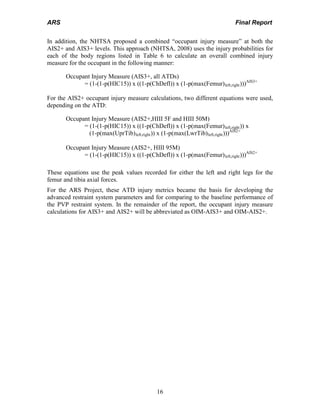 ARS Final Report
16
In addition, the NHTSA proposed a combined “occupant injury measure” at both the
AIS2+ and AIS3+ levels. This approach (NHTSA, 2008) uses the injury probabilities for
each of the body regions listed in Table 6 to calculate an overall combined injury
measure for the occupant in the following manner:
Occupant Injury Measure (AIS3+, all ATDs)
= (1-(1-p(HIC15)) x ((1-p(ChDefl)) x (1-p(max(Femur)left,right)))AIS3+
For the AIS2+ occupant injury measure calculations, two different equations were used,
depending on the ATD:
Occupant Injury Measure (AIS2+,HIII 5F and HIII 50M)
= (1-(1-p(HIC15)) x ((1-p(ChDefl)) x (1-p(max(Femur)left,right)) x
(1-p(max(UprTib)left,right)) x (1-p(max(LwrTib)left,right)))AIS2+
Occupant Injury Measure (AIS2+, HIII 95M)
= (1-(1-p(HIC15)) x ((1-p(ChDefl)) x (1-p(max(Femur)left,right)))AIS2+
These equations use the peak values recorded for either the left and right legs for the
femur and tibia axial forces.
For the ARS Project, these ATD injury metrics became the basis for developing the
advanced restraint system parameters and for comparing to the baseline performance of
the PVP restraint system. In the remainder of the report, the occupant injury measure
calculations for AIS3+ and AIS2+ will be abbreviated as OIM-AIS3+ and OIM-AIS2+.
 