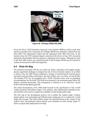 ARS Final Report
31
Head Side
Air Bag
Figure 26 - D-Shape HSAB (HIII 50M)
Given the driver ATD kinematics observed in the baseline MDB-to-vehicle crash tests
and the associated IAVs measured, the D-Shape HSAB was ultimately omitted from the
final ARS CAE optimization studies and the subsequent final ARS crash tests. In the
baseline tests, the ATD remained largely centered on the driver air bag. IAVs measured
during the rebound phase did not represent a significant risk of injury. Although not used
in the final ARS system, any potential benefit of the D-shape HSAB may be realized in
crashes involving more offset and angularity.
6.4 Knee Air Bag
The intrusion associated with the two crash test modes, especially at the higher speeds,
posed a significant challenge to mitigate the risk of lower extremity injuries. In an effort
to achieve this, the ARS Project employed a strategy of minimizing the forward pelvis
movement and providing cushioning to the knee bolster area via a knee air bag (KAB).
The baseline PVP was not equipped with a KAB. Therefore there were no packaging
accommodations for the KAB. The KAB was mounted to the instrument panel below the
bolsters, pointing downwards. This arrangement is referred to as an “ultra-low” mount
KAB or downward deploying KAB.
The initial development of the ARS KAB focused on the specification of the overall
cushion geometry and inflator output. CAE analysis, static deployments, pendulum tests,
and sled tests were used to evaluate the suitability of each design under study.
The first step in the development process was to define the cushion shape. Cushion
design options were prototyped and inflated using compressed air to evaluate the overall
shape and coverage. The initial inflator output was specified based on the volume of the
cushion. Next, the preferred cushion options were evaluated via static testing. Figure 27
shows a typical static deployment test setup.
 