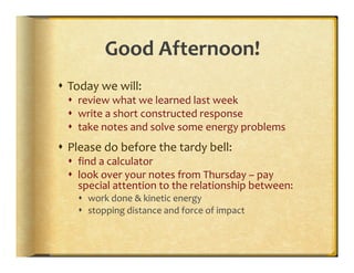Good Afternoon!
Today we will:
  review what we learned last week
  write a short constructed response
  take notes and solve some energy problems
Please do before the tardy bell:
  find a calculator
  look over your notes from Thursday – pay
  special attention to the relationship between:
    work done & kinetic energy
    stopping distance and force of impact
 