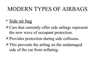 MODERN TYPES OF AIRBAGS

Side air bag
Cars that currently offer side airbags represent
the new wave of occupant protection.
Provides protection during side collisons.
This prevents the airbag on the undamaged
side of the car from inflating.
 
