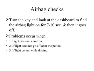 Airbag checks
Turn the key and look at the dashboard to find
the airbag light on for 7-10 sec. & then it goes
off.
Problems occur when
• 1. Light does not come on.
• 2. If light does not go off after the period.
• 3. If light comes while driving.
 
