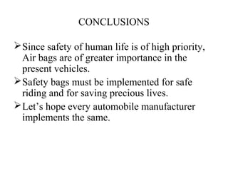 CONCLUSIONS
Since safety of human life is of high priority,
Air bags are of greater importance in the
present vehicles.
Safety bags must be implemented for safe
riding and for saving precious lives.
Let’s hope every automobile manufacturer
implements the same.
 