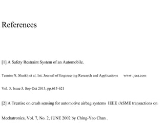References
[1] A Safety Restraint System of an Automobile.
Tasnim N. Shaikh et al. Int. Journal of Engineering Research and Applications www.ijera.com
Vol. 3, Issue 5, Sep-Oct 2013, pp.615-621
[2] A Treatise on crash sensing for automotive airbag systems IEEE /ASME transactions on
Mechatronics, Vol. 7, No. 2, JUNE 2002 by Ching-Yao Chan .
 