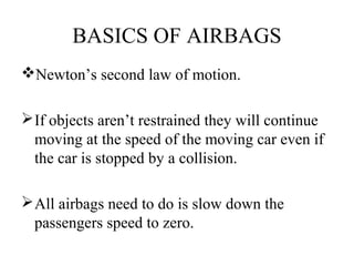BASICS OF AIRBAGS
Newton’s second law of motion.
If objects aren’t restrained they will continue
moving at the speed of the moving car even if
the car is stopped by a collision.
All airbags need to do is slow down the
passengers speed to zero.
 