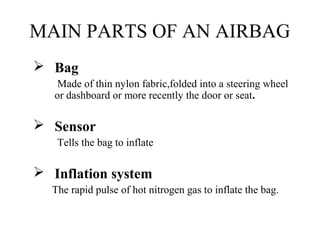 MAIN PARTS OF AN AIRBAG
 Bag
Made of thin nylon fabric,folded into a steering wheel
or dashboard or more recently the door or seat.
 Sensor
Tells the bag to inflate
 Inflation system
The rapid pulse of hot nitrogen gas to inflate the bag.
 