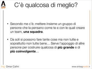 www.airbagstudio.itIng. Omar Caﬁni
C’è qualcosa di meglio?
• Secondo me c’è: mettere insieme un gruppo di
persone che la pensano come te e con le quali creare
un team, una squadra.
• Da soli si possono fare tante cose ma non tutte e
soprattutto non tutte bene… Serve l’appoggio di altre
persone per costruire qualcosa di più grande e di
più coinvolgente…
 