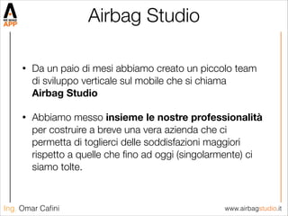 www.airbagstudio.itIng. Omar Caﬁni
Airbag Studio
• Da un paio di mesi abbiamo creato un piccolo team
di sviluppo verticale sul mobile che si chiama  
Airbag Studio
• Abbiamo messo insieme le nostre professionalità
per costruire a breve una vera azienda che ci
permetta di toglierci delle soddisfazioni maggiori
rispetto a quelle che ﬁno ad oggi (singolarmente) ci
siamo tolte.
 