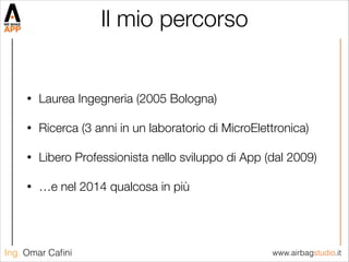 www.airbagstudio.itIng. Omar Caﬁni
Il mio percorso
• Laurea Ingegneria (2005 Bologna)
• Ricerca (3 anni in un laboratorio di MicroElettronica)
• Libero Professionista nello sviluppo di App (dal 2009)
• …e nel 2014 qualcosa in più
 