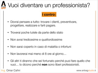 www.airbagstudio.itIng. Omar Caﬁni
Vuoi diventare un professionista?
• Dovrai pensare a tutto: trovare i clienti, preventivare,
progettare, realizzare e farti pagare.
• Troverai poche tutele da parte dello stato
• Non avrai tredicesime e quattordicesime
• Non sarai coperto in caso di malattia o infortuni
• Non lavorerai mai meno di 8 ore al giorno…
• Gli altri ti diranno che sei fortunato perché puoi fare quello che
vuoi… lo dicono perché non sono liberi professionisti.
i contro:
 