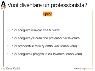 www.airbagstudio.itIng. Omar Caﬁni
Vuoi diventare un professionista?
• Puoi sceglierti il lavoro che ti piace
• Puoi scegliere gli orari che preferisci per lavorare
• Puoi prenderti le ferie quando vuoi (quasi vero)
• Puoi scegliere i progetti in cui lavorare (quasi vero)
i pro:
 