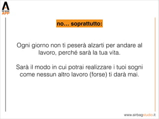 www.airbagstudio.it
Ogni giorno non ti peserà alzarti per andare al
lavoro, perché sarà la tua vita.
!
Sarà il modo in cui potrai realizzare i tuoi sogni
come nessun altro lavoro (forse) ti darà mai.
no… soprattutto:
 