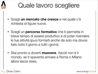 www.airbagstudio.itIng. Omar Caﬁni
Quale lavoro scegliere	
• Scegli un mercato che cresce e nel quale c’è
richiesta di ﬁgure nuove.
• Scegli un percorso formativo che ti permetta in
breve tempo di essere produttivo e di poter rivendere
le tue attività (puoi formarti anche da solo ma dovrai
farlo tutto il giorno e tutti i giorni).
• Stai pronto a doverti muovere, Ascoli non è il
mondo, se ti spaventa arrivare a Roma o Milano
allora lascia stare.
 