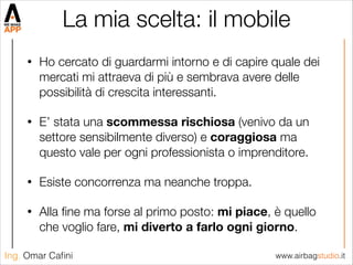 www.airbagstudio.itIng. Omar Caﬁni
La mia scelta: il mobile
• Ho cercato di guardarmi intorno e di capire quale dei
mercati mi attraeva di più e sembrava avere delle
possibilità di crescita interessanti.
• E’ stata una scommessa rischiosa (venivo da un
settore sensibilmente diverso) e coraggiosa ma
questo vale per ogni professionista o imprenditore.
• Esiste concorrenza ma neanche troppa.
• Alla ﬁne ma forse al primo posto: mi piace, è quello
che voglio fare, mi diverto a farlo ogni giorno.
 