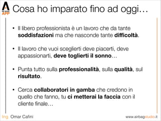 www.airbagstudio.itIng. Omar Caﬁni
Cosa ho imparato ﬁno ad oggi…
• Il libero professionista è un lavoro che da tante
soddisfazioni ma che nasconde tante diﬃcoltà.
• Il lavoro che vuoi sceglierti deve piacerti, deve
appassionarti, deve toglierti il sonno…
• Punta tutto sulla professionalità, sulla qualità, sul
risultato.
• Cerca collaboratori in gamba che credono in
quello che fanno, tu ci metterai la faccia con il
cliente ﬁnale…
 