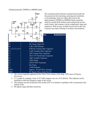 Airband prijemnik 220MHz to 400MHz band
The communications between commercial aircraft and
the ground can be interesting, amusing and sometimes
even disturbing. However radios that receive the
approximately 220MHz to 400MHz band commonly
used for aircraft (both military and commercial) are not
easily found. And scanners can be complicated, large and
expensive. With an easy to build circuit such as this one,
everyone can enjoy listening in on these conversations.
Part
Total Qty.
Description
Substitutions
R1, R3
2
47K 1/4W Resistor
R2
1
10K 1/4W Resistor
R4
1
4.7K 1/4W Resistor
R5
1
5K Linear Taper Pot
R6
1
2.2K 1/4W Resistor
C1, C2, C3, C6 4
0.001uF Ceramic Disc Capacitor
C4
1
2.2pF Ceramic Disc Capacitor
C5
1
1pF Ceramic Disc Capacitor
C7
1
15uF 15V Electrolytic Capacitor
C8
1
18pF Variable Capacitor
D1
1
1N82 Diode
Q1
1
2N918 NPN Transistor
L1
1
See Notes
L2
1
1.8uH Inductor
ANT1
1
Approx. 18 Inch Wire Antenna
MISC
1
PC Board, Wire, Knob For C8
1. The circuit originally appeared in the Think Tank column of the Sept. 1995 issue of Popular
Electronics.
2. L1 is made by winding 2 turns of 22 AWG magnet wire on a 5/32 drill bit. This inductor can be
modified to shift the frequency range of the circuit.
3. The antenna can also be placed at the anode of D1 if overload is a problem with it connected to the
emitter of Q1
4. R5 adjusts regen and thus sensitivity.

 