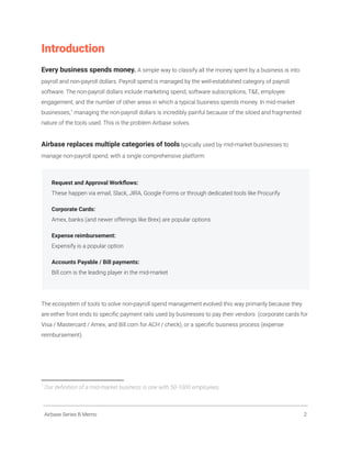 Introduction
Every business spends money. A simple way to classify all the money spent by a business is into
payroll and non-payroll dollars. Payroll spend is managed by the well-established category of payroll
software. The non-payroll dollars include marketing spend, software subscriptions, T&E, employee
engagement, and the number of other areas in which a typical business spends money. In mid-market
businesses,1
managing the non-payroll dollars is incredibly painful because of the siloed and fragmented
nature of the tools used. This is the problem Airbase solves.
Airbase replaces multiple categories of tools typically used by mid-market businesses to
manage non-payroll spend, with a single comprehensive platform:
Request and Approval Workflows:
These happen via email, Slack, JIRA, Google Forms or through dedicated tools like Procurify
Corporate Cards:
Amex, banks (and newer offerings like Brex) are popular options
Expense reimbursement:
Expensify is a popular option
Accounts Payable / Bill payments:
Bill.com is the leading player in the mid-market
The ecosystem of tools to solve non-payroll spend management evolved this way primarily because they
are either front ends to specific payment rails used by businesses to pay their vendors (corporate cards for
Visa / Mastercard / Amex, and Bill.com for ACH / check), or a specific business process (expense
reimbursement).
1
Our definition of a mid-market business is one with 50-1000 employees.
Airbase Series B Memo 2
 