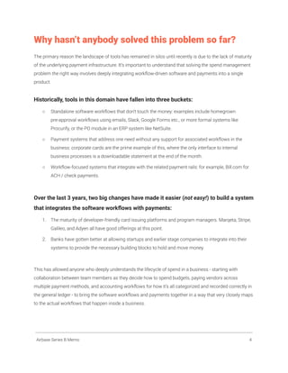 Why hasn’t anybody solved this problem so far?
The primary reason the landscape of tools has remained in silos until recently is due to the lack of maturity
of the underlying payment infrastructure. It’s important to understand that solving the spend management
problem the right way involves deeply integrating workflow-driven software and payments into a single
product.
Historically, tools in this domain have fallen into three buckets:
○ Standalone software workflows that don’t touch the money: examples include homegrown
pre-approval workflows using emails, Slack, Google Forms etc., or more formal systems like
Procurify, or the PO module in an ERP system like NetSuite.
○ Payment systems that address one need without any support for associated workflows in the
business: corporate cards are the prime example of this, where the only interface to internal
business processes is a downloadable statement at the end of the month.
○ Workflow-focused systems that integrate with the related payment rails: for example, Bill.com for
ACH / check payments.
Over the last 3 years, two big changes have made it easier (not easy!) to build a system
that integrates the software workflows with payments:
1. The maturity of developer-friendly card issuing platforms and program managers. Marqeta, Stripe,
Galileo, and Adyen all have good offerings at this point.
2. Banks have gotten better at allowing startups and earlier stage companies to integrate into their
systems to provide the necessary building blocks to hold and move money.
This has allowed anyone who deeply understands the lifecycle of spend in a business - starting with
collaboration between team members as they decide how to spend budgets, paying vendors across
multiple payment methods, and accounting workflows for how it’s all categorized and recorded correctly in
the general ledger - to bring the software workflows and payments together in a way that very closely maps
to the actual workflows that happen inside a business.
Airbase Series B Memo 4
 