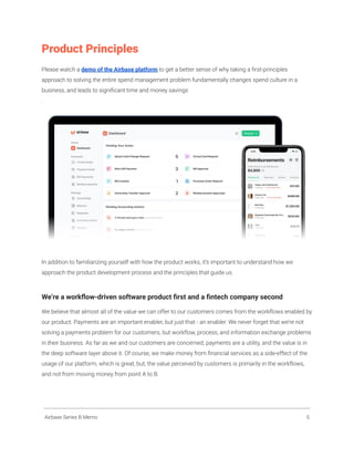 Product Principles
Please watch a demo of the Airbase platform to get a better sense of why taking a first-principles
approach to solving the entire spend management problem fundamentally changes spend culture in a
business, and leads to significant time and money savings
.
In addition to familiarizing yourself with how the product works, it’s important to understand how we
approach the product development process and the principles that guide us.
We’re a workflow-driven software product first and a fintech company second
We believe that almost all of the value we can offer to our customers comes from the workflows enabled by
our product. Payments are an important enabler, but just that - an enabler. We never forget that we’re not
solving a payments problem for our customers, but workflow, process, and information exchange problems
in their business. As far as we and our customers are concerned, payments are a utility, and the value is in
the deep software layer above it. Of course, we make money from financial services as a side-effect of the
usage of our platform, which is great, but, the value perceived by customers is primarily in the workflows,
and not from moving money from point A to B.
Airbase Series B Memo 5
 