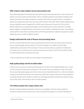 Offer a best in class solution across every product area
We fundamentally reject the rationalization that siloed products exist because they are “best of breed” and
platforms can’t truly solve the whole problem. We’re committed to delivering the breadth and depth of the
solution that allows mid-market companies to manage 100% of their non-payroll spend in one platform
without any compromises when they move from point solutions. We’ve been able to do that rapidly because
when you approach spend management in a holistic way, it allows you to reuse a lot of the common
platform elements (E.g. pre-approval workflows, and the infrastructure to sync transactions to multiple
general ledgers). An integrated platform also allows us to innovate in completely new ways - like assigning
vendor specific virtual cards to purchase orders, and limiting card spend in a dynamic way based on spend
happening across a number of different vendors.
Deeply understand the work of finance and accounting teams
We care a lot about helping finance and accounting teams avoid low-value and manual work so they can
focus on being strategic business partners. That can only happen if our platform shows a deep
understanding of every step of the work they do. Finance and accounting is a profession of details and
correctness, and our customers love us because they see that our team is full of the same DNA, and that
we really understand the work they do every day.
** Ask us to dig into this if it does not come through in the product demo.
High-quality design and UX are table stakes
Finance tools are notorious for having terrible design and UX. Most of the established players are 15 years
or older, and they don’t particularly care about UX. So, we don’t have a very high bar to meet. But, the fact
that we value high-quality design and UX has turned out to be a big differentiator for us. We’re committed to
investing in this partly for pride, but more importantly, unlike other systems, pretty much every employee of
a company interacts with our platform and they use well-designed business and personal software all day
long in other areas. That’s the bar to which we hold ourselves.
The Airbase system has a large surface area
We offer multiple established categories of products in one platform. We have made a significant
investment in R&D and will continue to do so. We currently have 54 people on our product development
Airbase Series B Memo 6
 