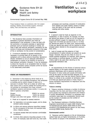 ( ··
I
f
..... ;
Guidance Note EH 22
from the
Health and Safety
Executive
Environmental Hygiene Series EH 22 (revised May 1988)
These Guidance Notes are published under five subject
headings: Medical, Environmental Hygiene, Chemical
Safety, Plant and Machinery and General.
INTRODUCTION
This Guidance Note provides information on
standards of general ventilation and fresh air
requirements in the workplace. It does not deal with
the ventilation of domestic premises or specialised
premises such as livestock buildings or mines, nor
does it deal with exhaust ventilation, ventilation for the
control of smoke and combustion products In the case
of fire or ventilation for the control of condensation.
2 A minimum standard of general ventilation is
necessary to provide fresh air for people in the
workplace and to dilute airborne impurities. General or
dilution ventilation is not an adequate alternative to
containment or control of an impurity at source by
local exhaust ventilation. However, it may be necessary
to dilute the impurity to an acceptable level by means
of general ventilation where complete control at source
is not reasonably practicable.
FRESH AIR REQUIREMENTS
3 Ventilation is the means by which fresh air is
introduced to, and circulated throughout, the workplace
or building and by which vitiated or stale air is
removed or diluted. Fresh air is clean air which has
been drawn from a source outside the building and is
not polluted by discharges from flues, exhaust
ventilation systems and process outlets. In a pure, dry
state it typically comprises:-
Oxygen
Carbon Dioxide
Nitrogen and other inert gases
20.94% by volume
0.03% by volume
79.03% by volume
4 Fresh air is required for several reasons:·
(a) for respiration, ie to provide oxygen, and to dilute
exhaled carbon dioxide;
(b) to dilute and remove airborne impurities created
by the occupants of the room, for example body
odour, tobacco smoke;
(c) to remove excess heat and maintain comfortable
conditions;
(d) to dilute other airborne impurities present in the
room, for example, dust and fume etc, from work
#J::l63
Ventilation '-'· •. ·~
workplace
processes and machines, products of combustion
from heaters and water heaters, traces of matter
from the fabric of the room and its contents,
coc;iking and other smells.
Respiration
5 A person's need for fresh air depends on his
metabolism, or rate of activity. On average, 0.5 litres
per second per person of fresh air will be required to
provide sufficient oxygen for respiration but this can
range from 0.15 litres per second at rest to 1.0 litres
per second per person for heavy work. Approximately
2 litres per second per person will be required to dilute
exhaled carbon dioxide to the occupational exposure
limit, 0.5%.
6 Lack of oxygen and the presence of high
concentrations of carbon dioxide can present an acute
danger. However, they are only likely to occur in
certain extreme situations, for example, when entering
and working in confined spaces. In practice, other
criteria need to be used when deciding on the
appropriate ventilation rate.
Odour
7 Air requirements for the dilution of personal odours
depend largely on the space available per person, on
personal cleanliness, and on personal sensitivity.
Perception of odour varies and usually diminishes with
time as the sense of smell becomes fatigued. It is
doubtful whether odour has any directly harmful effect.
Odour is unlikely to be a problem at ventilation rates
of 9 litres per second per person or more. Figure 1
shows ventilation requirements for respiration and the
dilution of odoµrs. ·
Tobacco smoking
8 Tobacco smoking introduces a number of airborne
impurities into the room and there is little doubt that
some people may experience discomfort and irritation
in smoky atmospheres. Therefore it is necessary that
ventilation rates take into consideration factors such
as the number of smokers and the number of
cigarettes smoked.
9 The Chartered Institution of Building Services
Engineers recommends air supply rates ranging from
16 litres/second per person where there is some
smoking to 32 litres/second per person for very heavy
smoking (CIBSE Guide, Section 82).
Environmental comfort
10 Personal comfort depends on the air temperature,
radiant heat and, at higher temperatures, on humidity.
The comfort of people in the workplace cannot be
 