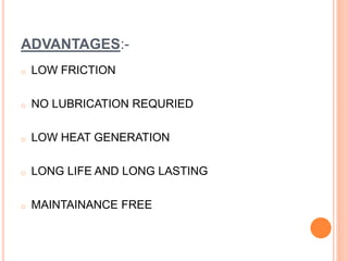 ADVANTAGES:-
o LOW FRICTION
o NO LUBRICATION REQURIED
o LOW HEAT GENERATION
o LONG LIFE AND LONG LASTING
o MAINTAINANCE FREE
 