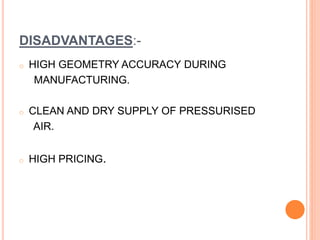DISADVANTAGES:-
o HIGH GEOMETRY ACCURACY DURING
MANUFACTURING.
o CLEAN AND DRY SUPPLY OF PRESSURISED
AIR.
o HIGH PRICING.
 