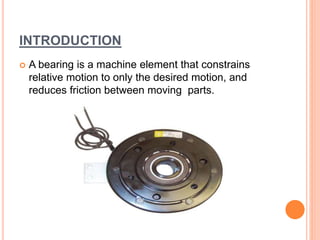 INTRODUCTION
 A bearing is a machine element that constrains
relative motion to only the desired motion, and
reduces friction between moving parts.
 