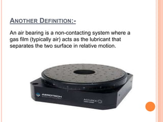 ANOTHER DEFINITION:-
An air bearing is a non-contacting system where a
gas film (typically air) acts as the lubricant that
separates the two surface in relative motion.
 