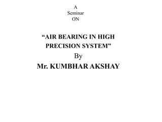 A
Seminar
ON
“AIR BEARING IN HIGH
PRECISION SYSTEM”
By
Mr. KUMBHAR AKSHAY
 