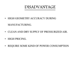 DISADVANTAGE
• HIGH GEOMETRY ACCURACY DURING
MANUFACTURING.
• CLEAN AND DRY SUPPLY OF PRESSURIZED AIR.
• HIGH PRICING.
• R...