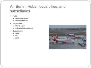Air Berlin: Hubs, focus cities, and
subsidiaries


Hubs:





Berlin-Tegel Airport
Düsseldorf Airport

Focus cities:





Munich Airport
Palma de Mallorca Airport

Subsidiaries:


Belair



Niki



LGW

 