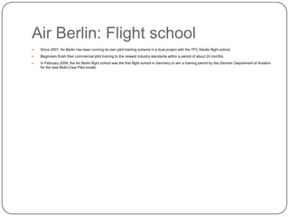 Air Berlin: Flight school


Since 2007, Air Berlin has been running its own pilot training scheme in a dual project with the TFC Käufer flight school.



Beginners finish their commercial pilot training to the newest industry standards within a period of about 24 months.



In February 2009, the Air Berlin flight school was the first flight school in Germany to win a training permit by the German Department of Aviation
for the new Multi-Crew Pilot model.

 