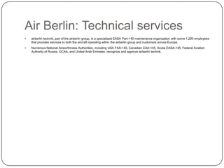 Air Berlin: Technical services


airberlin technik, part of the airberlin group, is a specialized EASA Part-145 maintenance organization with some 1,200 employees
that provides services to both the aircraft operating within the airberlin group and customers across Europe.



Numerous National Airworthiness Authorities, including USA FAA-145, Canadian CAA-145, Aruba EASA-145, Federal Aviation
Authority of Russia, GCAA, and United Arab Emirates, recognize and approve airberlin technik.

 