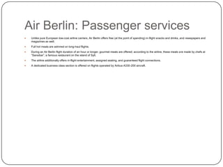 Air Berlin: Passenger services


Unlike pure European low-cost airline carriers, Air Berlin offers free (at the point of spending) in-flight snacks and drinks, and newspapers and
magazines as well.



Full hot meals are admired on long-haul flights.



During an Air Berlin flight duration of an hour or longer, gourmet meals are offered; according to the airline, these meals are made by chefs at
“Sansibar”, a famous restaurant on the island of Sylt.



The airline additionally offers in-flight entertainment, assigned seating, and guaranteed flight connections.



A dedicated business class section is offered on flights operated by Airbus A330-200 aircraft.

 