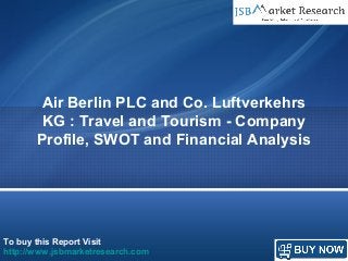 To buy this Report Visit
http://www.jsbmarketresearch.com
Air Berlin PLC and Co. Luftverkehrs
KG : Travel and Tourism - Company
Profile, SWOT and Financial Analysis
 